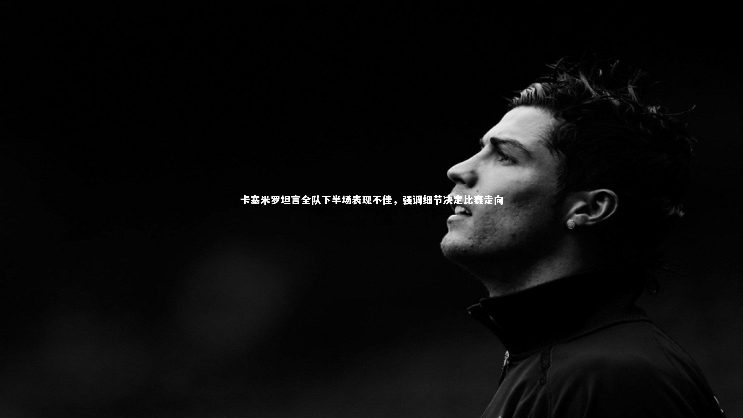 卡塞米罗坦言全队下半场表现不佳，强调细节决定比赛走向