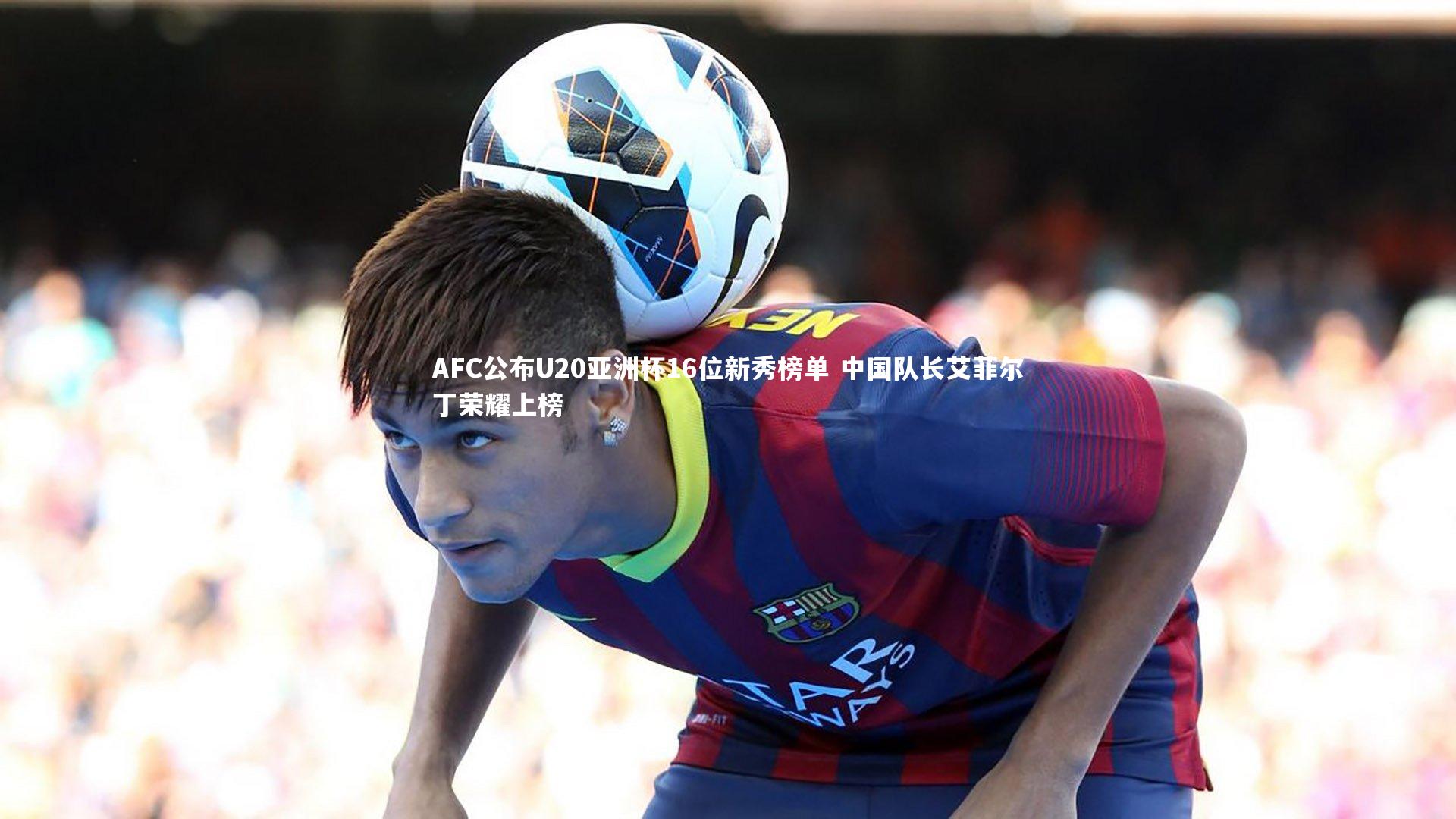 AFC公布U20亚洲杯16位新秀榜单 中国队长艾菲尔丁荣耀上榜